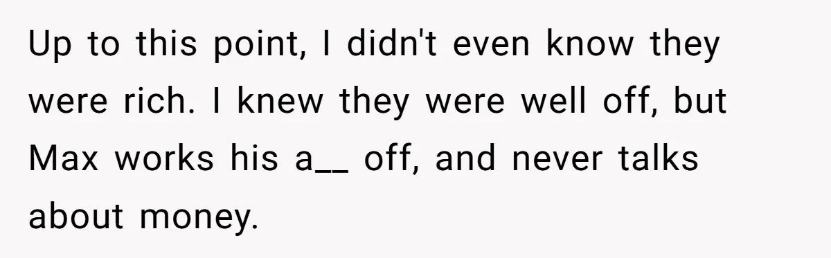 Up to this point, I didn't even know they were rich. I knew they were well off, but Max works his a__ off, and never talks about money.