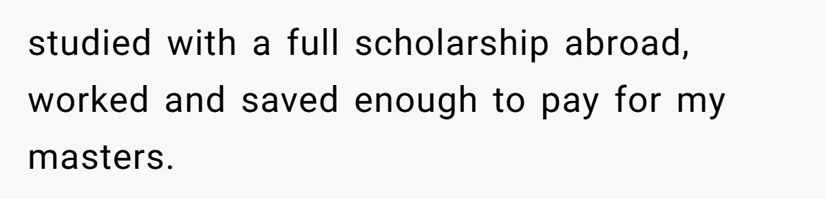 studied with a full scholarship abroad, worked and saved enough to pay for my masters.