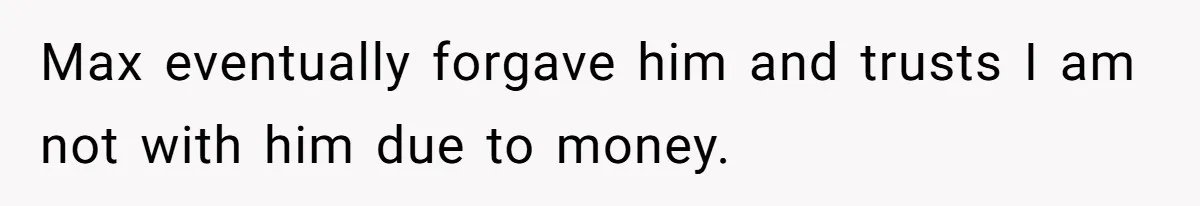 Max eventually forgave him and trusts I am not with him due to money.
