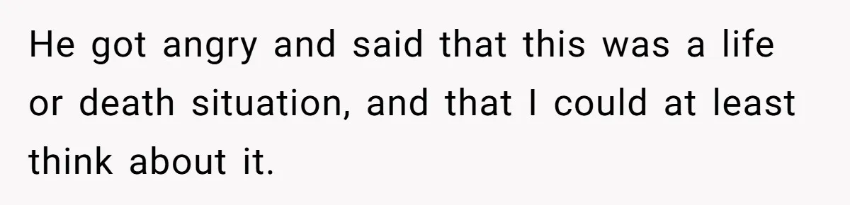 He got angry and said that this was a life or death situation, and that I could at least think about it.