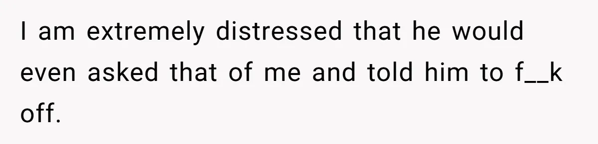 I am extremely distressed that he would even asked that of me and told him to f__k off.