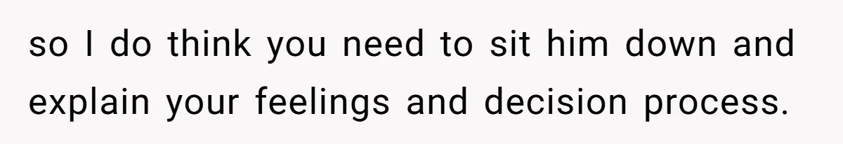 so I do think you need to sit him down and explain your feelings and decision process.
