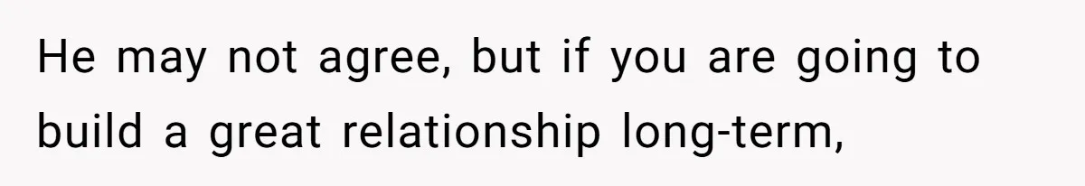 He may not agree, but if you are going to build a great relationship long-term,