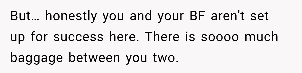 But… honestly you and your BF aren’t set up for success here. There is soooo much baggage between you two.