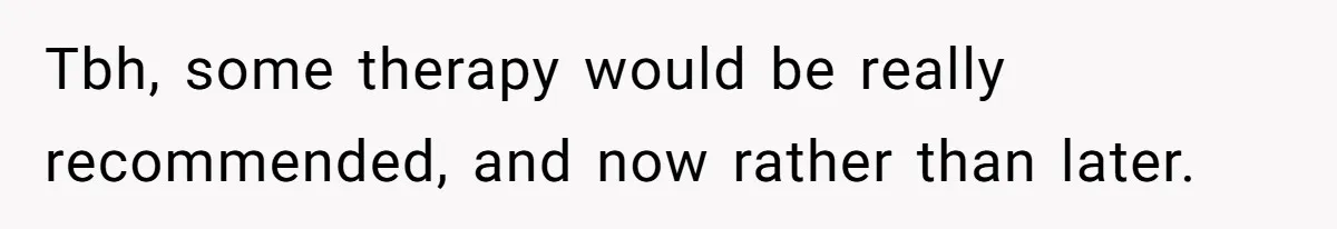 Tbh, some therapy would be really recommended, and now rather than later.