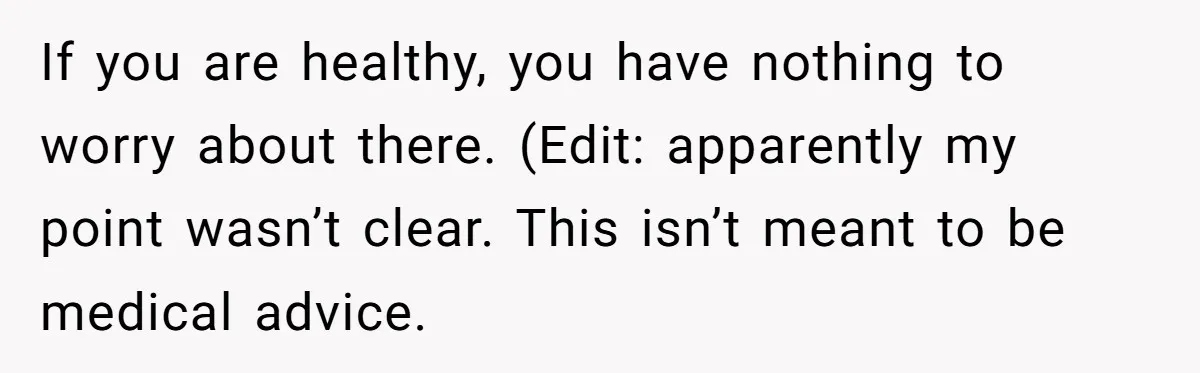 If you are healthy, you have nothing to worry about there. (Edit: apparently my point wasn’t clear. This isn’t meant to be medical advice.