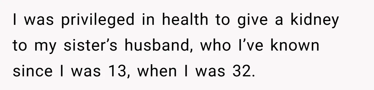 I was privileged in health to give a kidney to my sister’s husband, who I’ve known since I was 13, when I was 32.