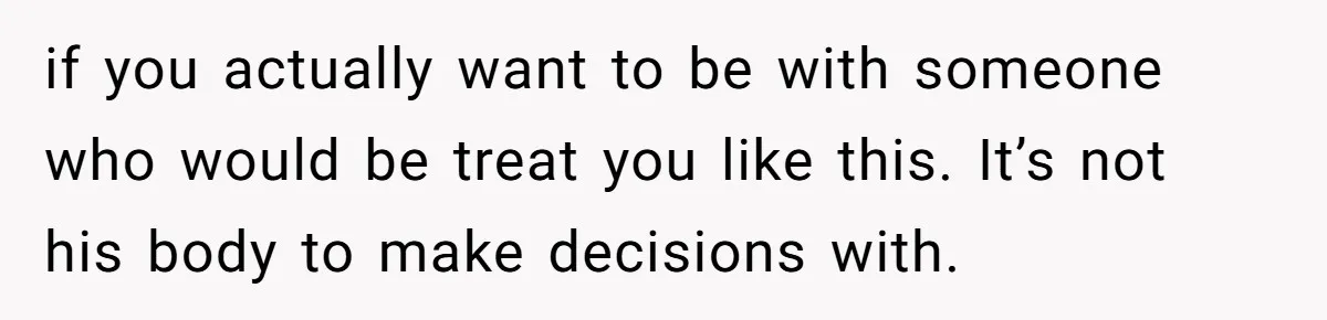 if you actually want to be with someone who would be treat you like this. It’s not his body to make decisions with.