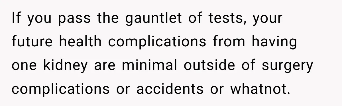 If you pass the gauntlet of tests, your future health complications from having one kidney are minimal outside of surgery complications or accidents or whatnot.