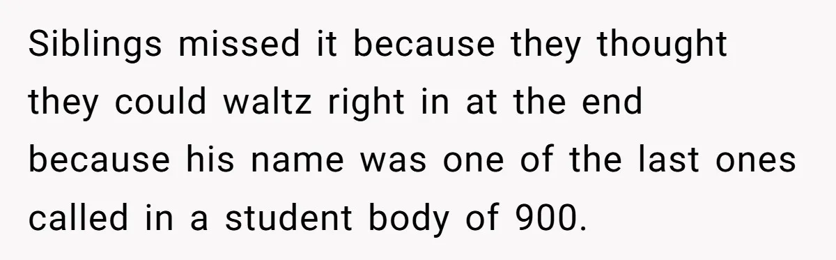 No One Shows Up On Brother's Big Day, Except For Sister And Cousin, Leaving Him Resentful Forever Siblings missed it because they thought they could waltz right in at the end because his name was one of the last ones called in a student body of 900.