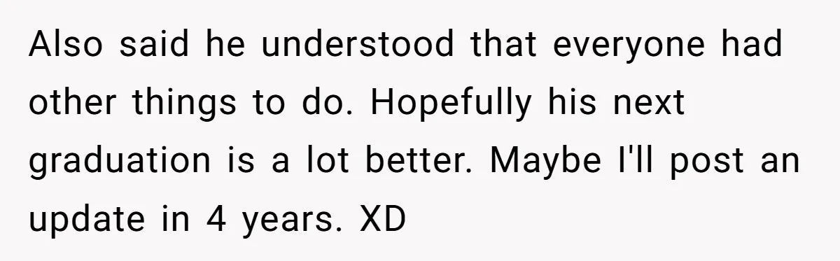 No One Shows Up On Brother's Big Day, Except For Sister And Cousin, Leaving Him Resentful Forever Also said he understood that everyone had other things to do. Hopefully his next graduation is a lot better. Maybe I'll post an update in 4 years. XD