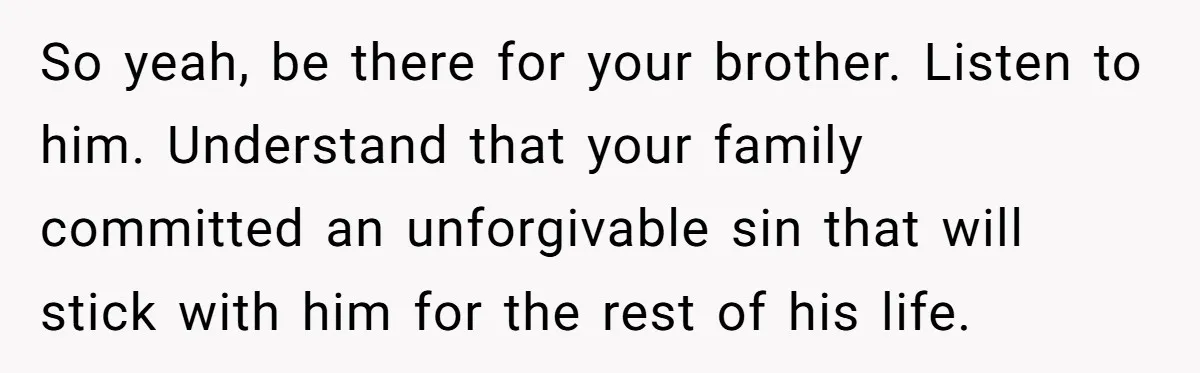 No One Shows Up On Brother's Big Day, Except For Sister And Cousin, Leaving Him Resentful Forever So yeah, be there for your brother. Listen to him. Understand that your family committed an unforgivable sin that will stick with him for the rest of his life.