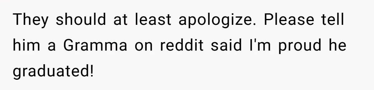 No One Shows Up On Brother's Big Day, Except For Sister And Cousin, Leaving Him Resentful Forever They should at least apologize. Please tell him a Gramma on reddit said I'm proud he graduated!