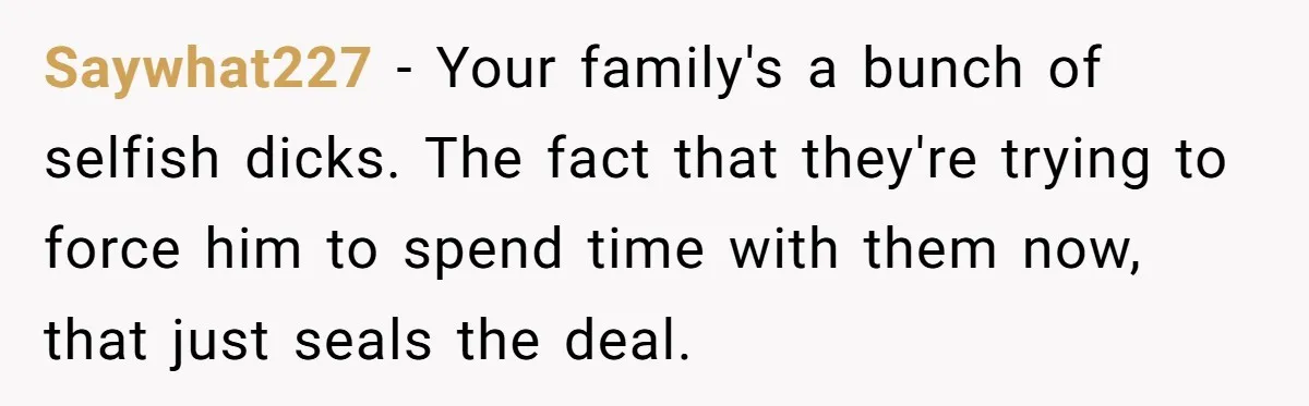 No One Shows Up On Brother's Big Day, Except For Sister And Cousin, Leaving Him Resentful Forever Saywhat227 − Your family's a bunch of selfish dicks. The fact that they're trying to force him to spend time with them now, that just seals the deal.