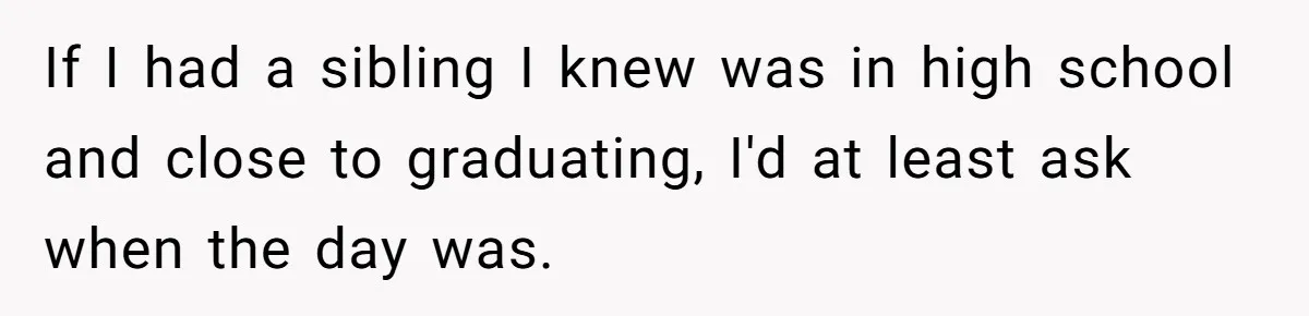 No One Shows Up On Brother's Big Day, Except For Sister And Cousin, Leaving Him Resentful Forever If I had a sibling I knew was in high school and close to graduating, I'd at least ask when the day was.