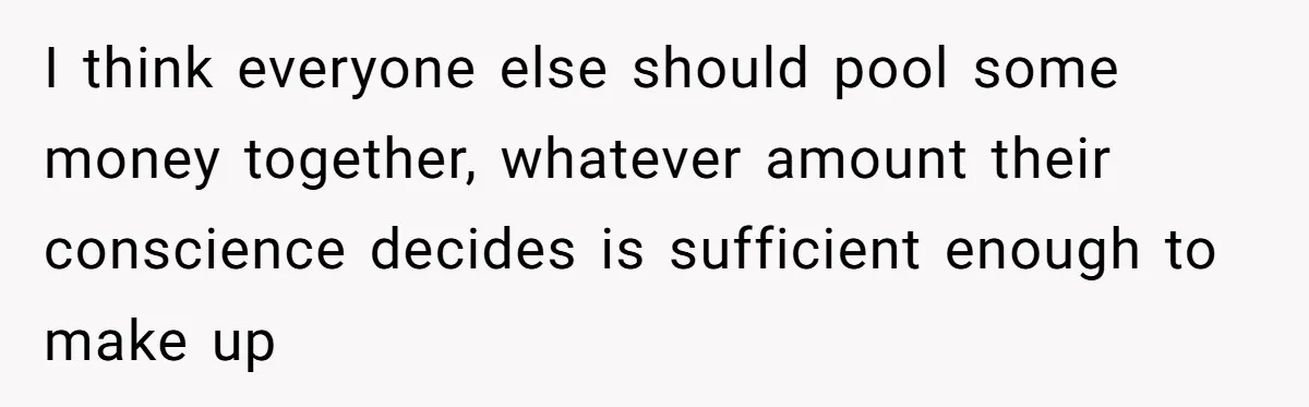 No One Shows Up On Brother's Big Day, Except For Sister And Cousin, Leaving Him Resentful Forever I think everyone else should pool some money together, whatever amount their conscience decides is sufficient enough to make up