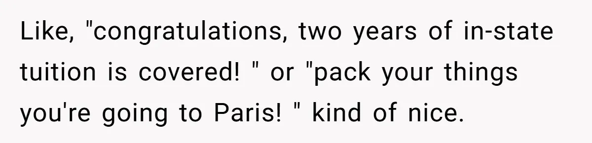 No One Shows Up On Brother's Big Day, Except For Sister And Cousin, Leaving Him Resentful Forever Like, "congratulations, two years of in-state tuition is covered! " or "pack your things you're going to Paris! " kind of nice.