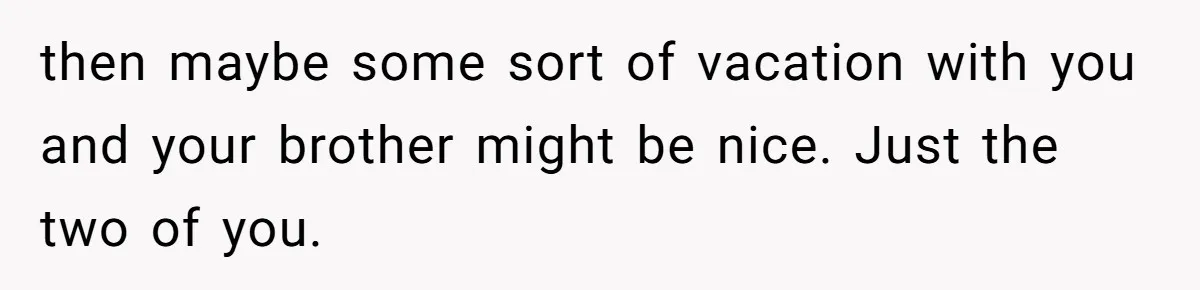 No One Shows Up On Brother's Big Day, Except For Sister And Cousin, Leaving Him Resentful Forever then maybe some sort of vacation with you and your brother might be nice. Just the two of you.