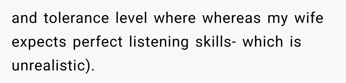 and tolerance level where whereas my wife expects perfect listening skills- which is unrealistic).