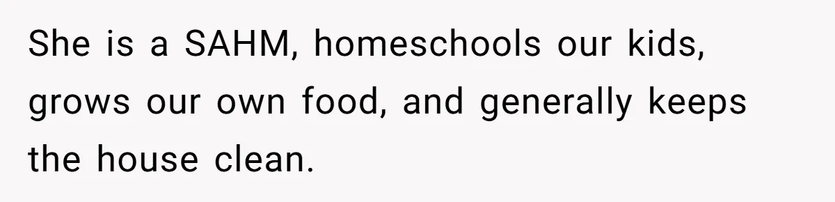 She is a SAHM, homeschools our kids, grows our own food, and generally keeps the house clean.