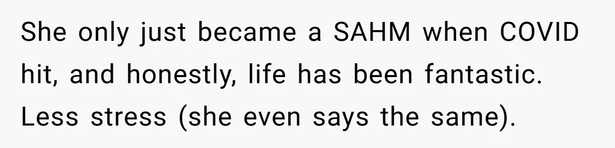 She only just became a SAHM when COVID hit, and honestly, life has been fantastic. Less stress (she even says the same).