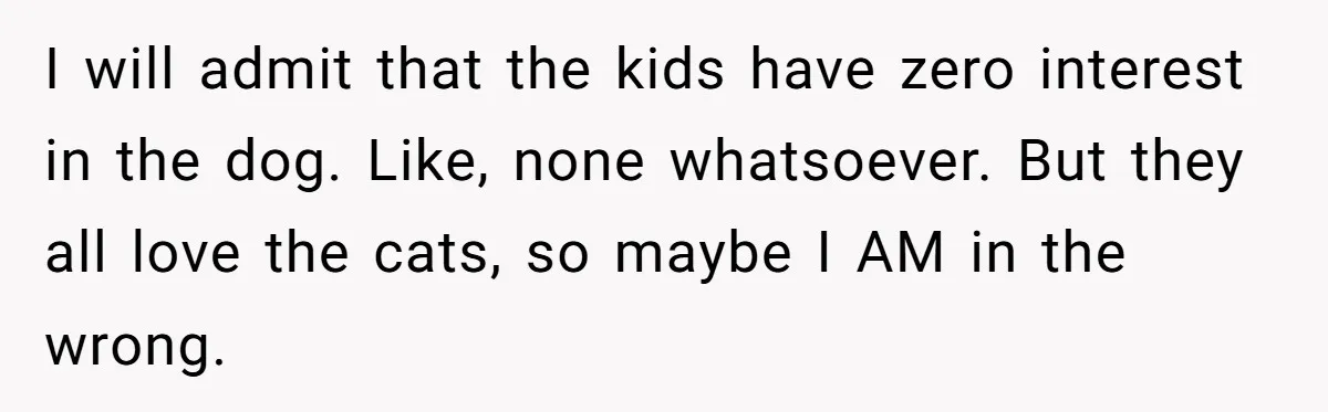 I will admit that the kids have zero interest in the dog. Like, none whatsoever. But they all love the cats, so maybe I AM in the wrong.