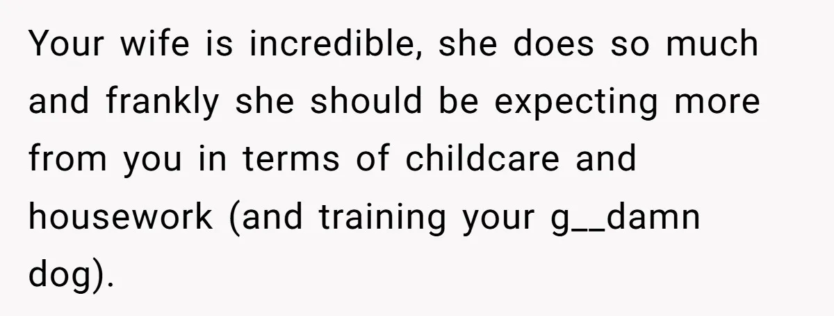 Your wife is incredible, she does so much and frankly she should be expecting more from you in terms of childcare and housework (and training your g__damn dog).