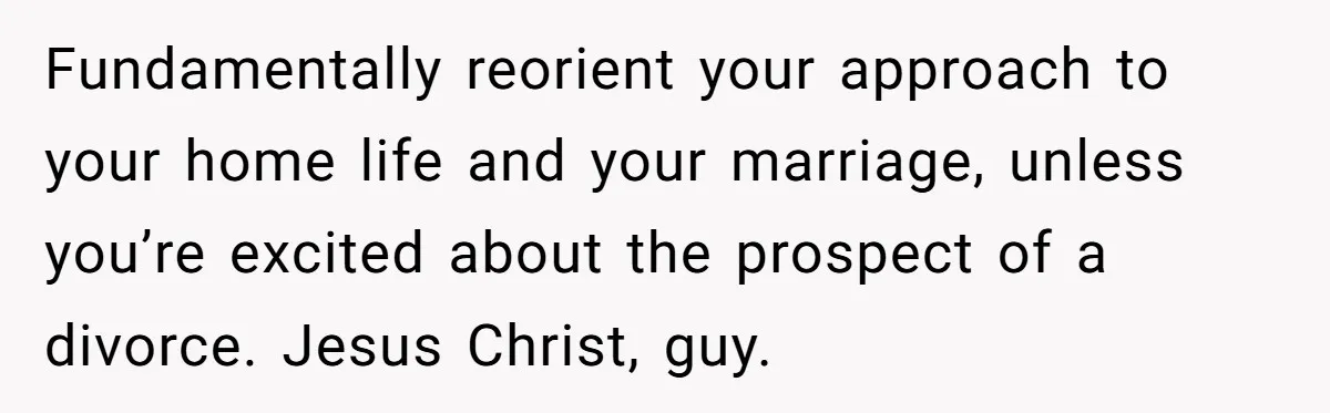 Fundamentally reorient your approach to your home life and your marriage, unless you’re excited about the prospect of a divorce. Jesus Christ, guy.
