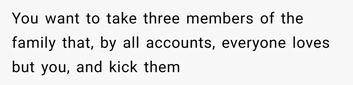 You want to take three members of the family that, by all accounts, everyone loves but you, and kick them