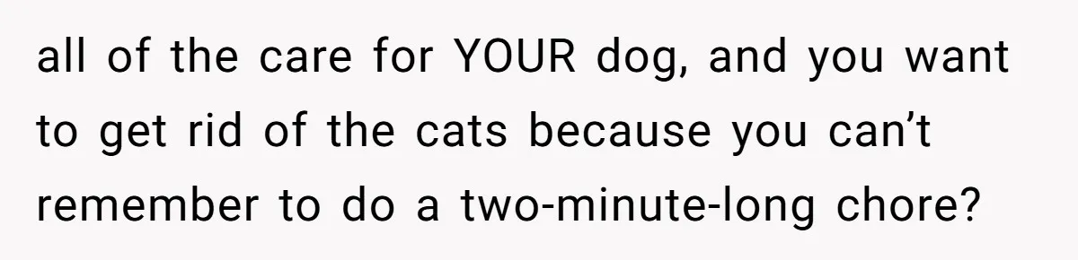 all of the care for YOUR dog, and you want to get rid of the cats because you can’t remember to do a two-minute-long chore?