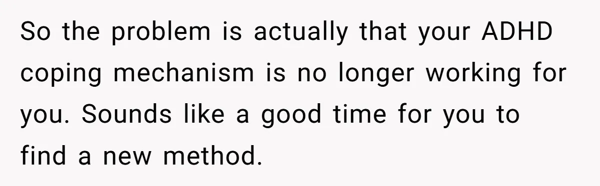 So the problem is actually that your ADHD coping mechanism is no longer working for you. Sounds like a good time for you to find a new method.