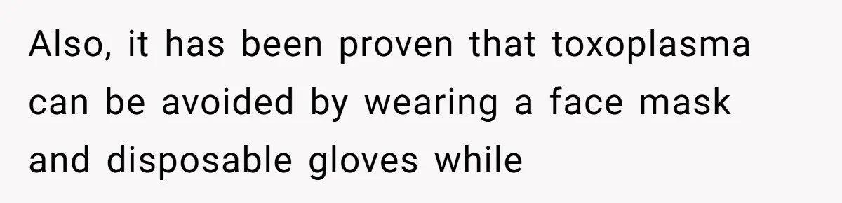 Also, it has been proven that toxoplasma can be avoided by wearing a face mask and disposable gloves while