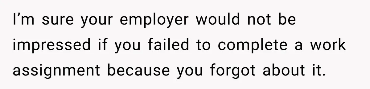 I’m sure your employer would not be impressed if you failed to complete a work assignment because you forgot about it.