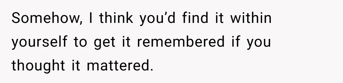 Somehow, I think you’d find it within yourself to get it remembered if you thought it mattered.