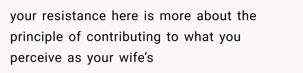 your resistance here is more about the principle of contributing to what you perceive as your wife’s