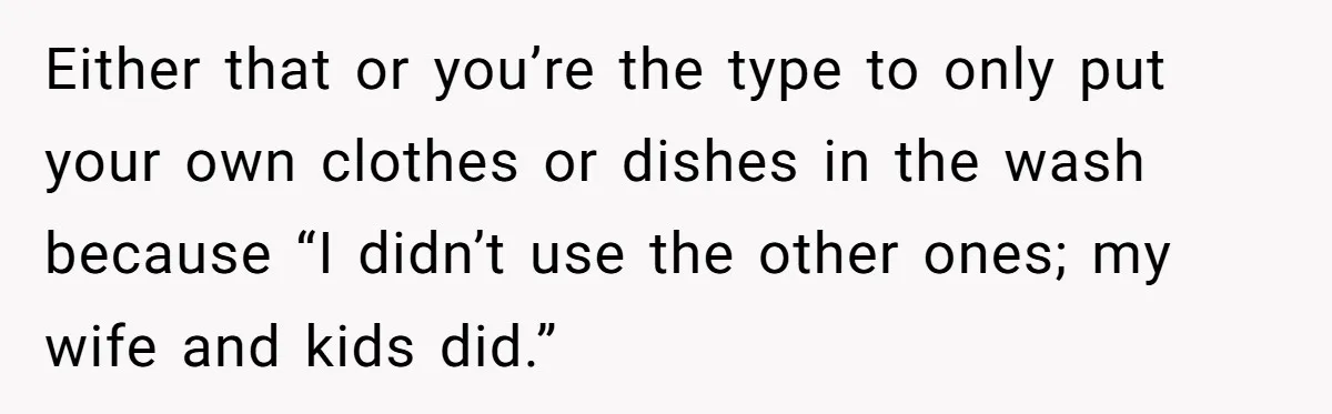 Either that or you’re the type to only put your own clothes or dishes in the wash because “I didn’t use the other ones; my wife and kids did.”