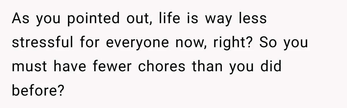 As you pointed out, life is way less stressful for everyone now, right? So you must have fewer chores than you did before?