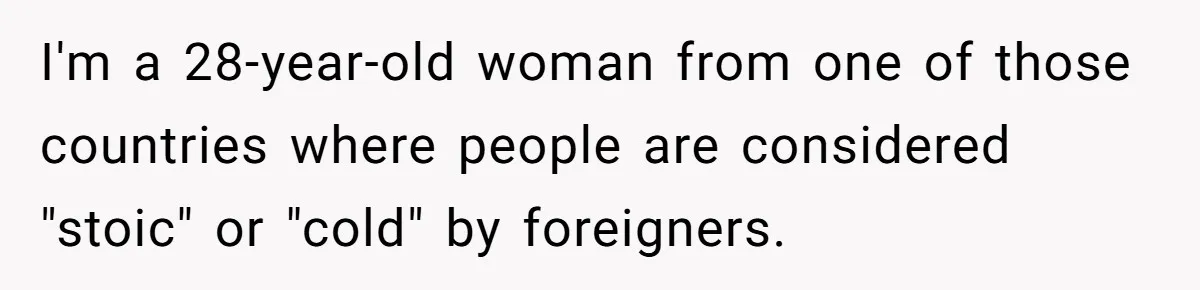 I'm a 28-year-old woman from one of those countries where people are considered "stoic" or "cold" by foreigners.