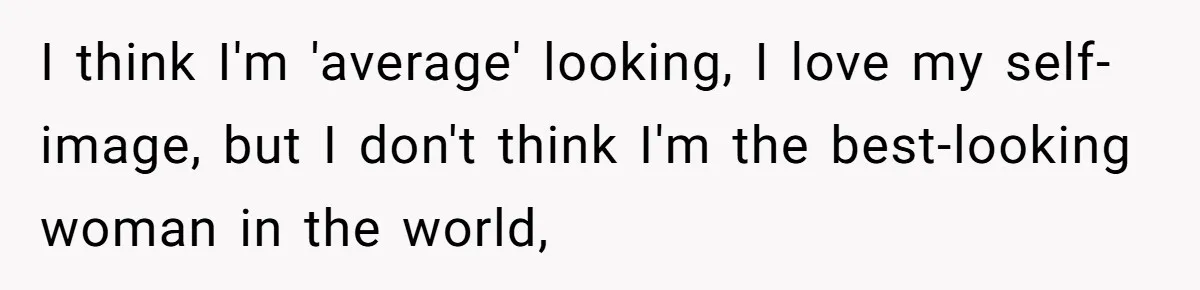 I think I'm 'average' looking, I love my self-image, but I don't think I'm the best-looking woman in the world,