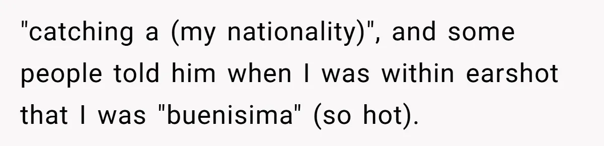 "catching a (my nationality)", and some people told him when I was within earshot that I was "buenisima" (so hot).