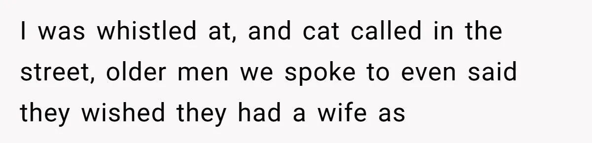 I was whistled at, and cat called in the street, older men we spoke to even said they wished they had a wife as