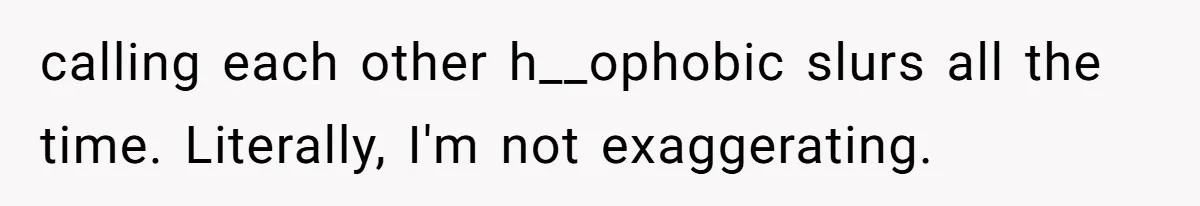 calling each other h__ophobic slurs all the time. Literally, I'm not exaggerating.