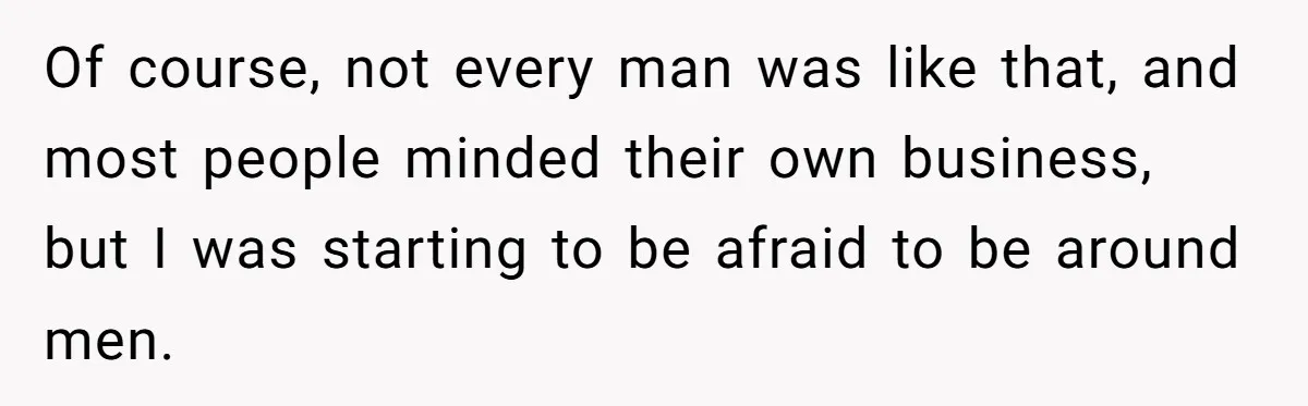 Of course, not every man was like that, and most people minded their own business, but I was starting to be afraid to be around men.