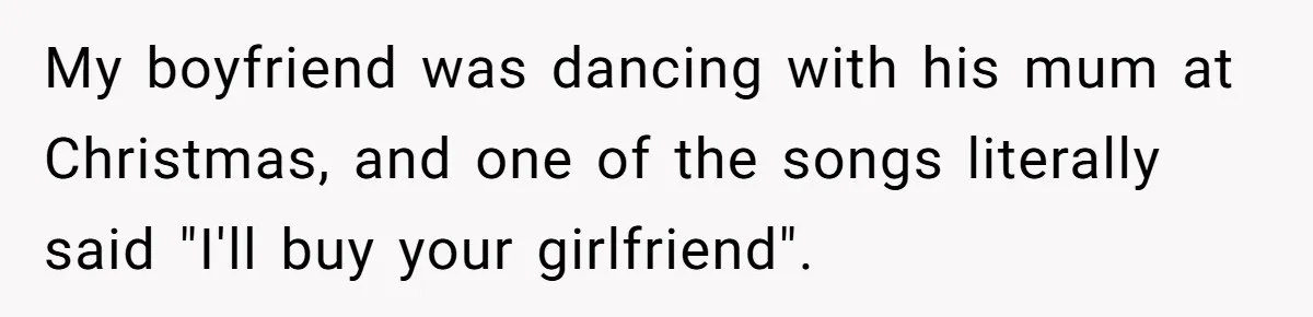 My boyfriend was dancing with his mum at Christmas, and one of the songs literally said "I'll buy your girlfriend".