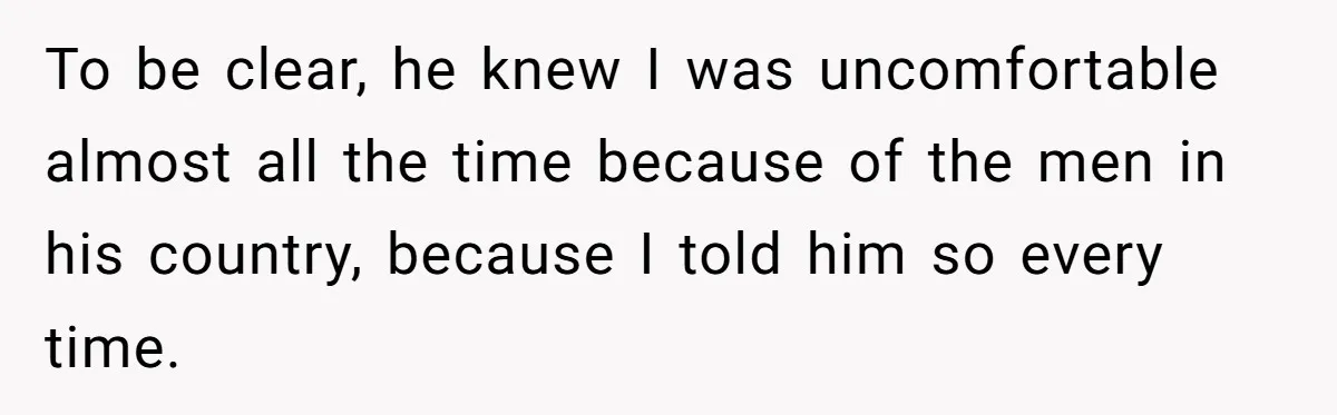 To be clear, he knew I was uncomfortable almost all the time because of the men in his country, because I told him so every time.