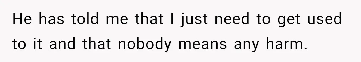 He has told me that I just need to get used to it and that nobody means any harm.