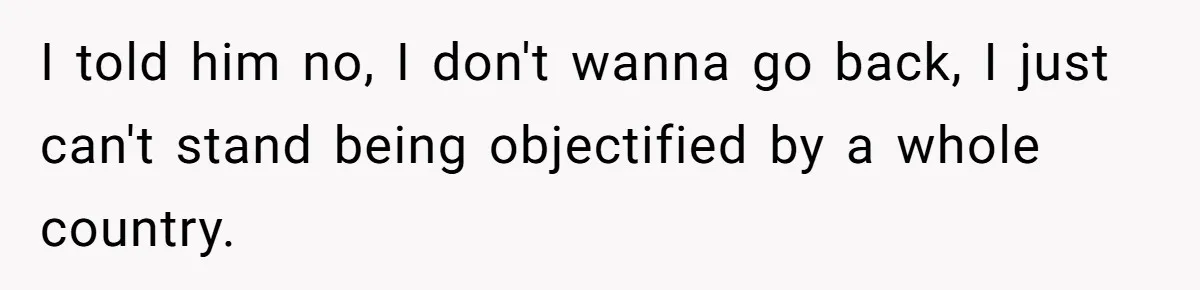 I told him no, I don't wanna go back, I just can't stand being objectified by a whole country.