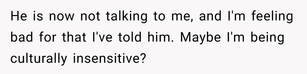 He is now not talking to me, and I'm feeling bad for that I've told him. Maybe I'm being culturally insensitive?