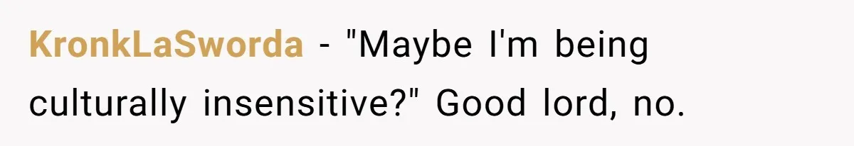 KronkLaSworda − "Maybe I'm being culturally insensitive?" Good lord, no.