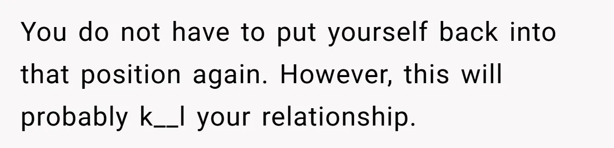 You do not have to put yourself back into that position again. However, this will probably k__l your relationship.